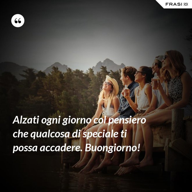 Alzati ogni giorno col pensiero che qualcosa di speciale ti possa accadere. Buongiorno! - Anonimo