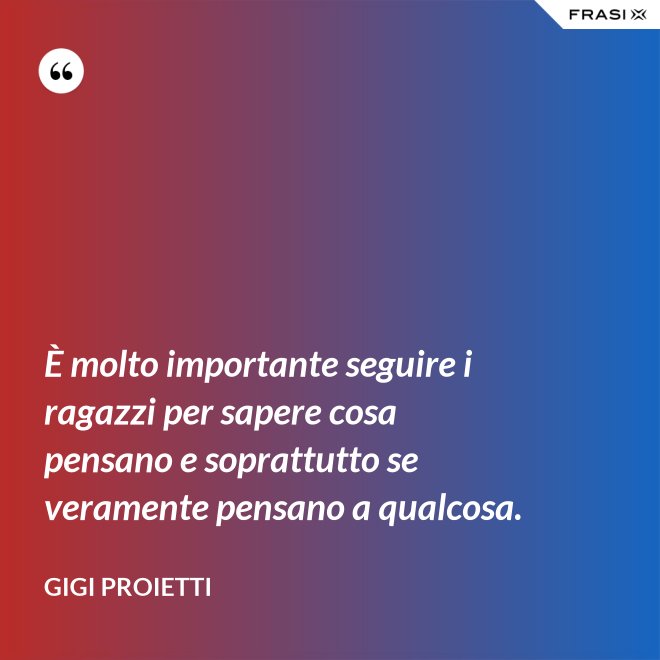 È molto importante seguire i ragazzi per sapere cosa pensano e soprattutto se veramente pensano a qualcosa. - Gigi Proietti