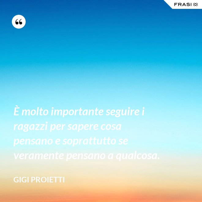 È molto importante seguire i ragazzi per sapere cosa pensano e soprattutto se veramente pensano a qualcosa. - Gigi Proietti