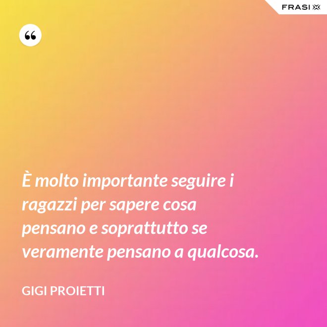 È molto importante seguire i ragazzi per sapere cosa pensano e soprattutto se veramente pensano a qualcosa. - Gigi Proietti