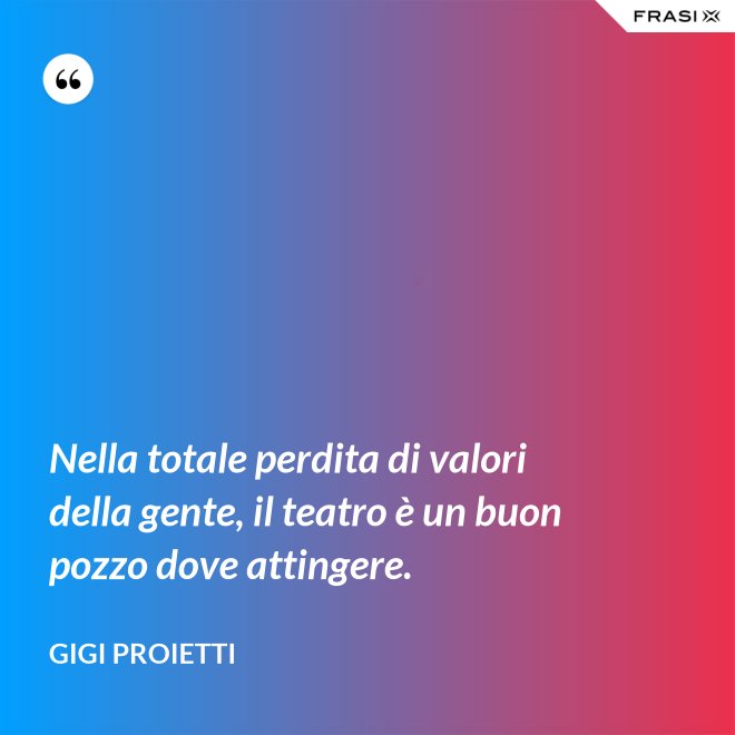Nella totale perdita di valori della gente, il teatro è un buon pozzo dove attingere. - Gigi Proietti