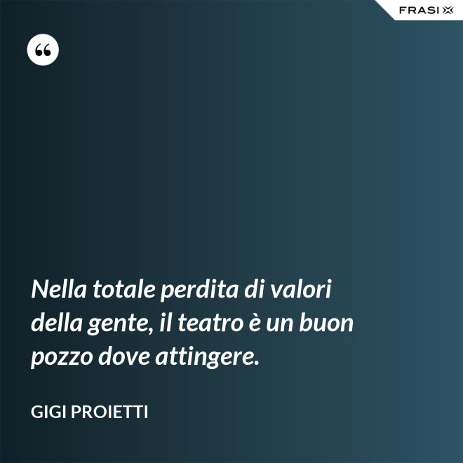Nella totale perdita di valori della gente, il teatro è un buon pozzo dove attingere. - Gigi Proietti