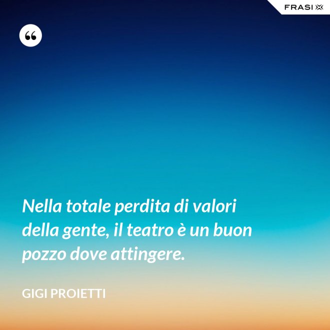 Nella totale perdita di valori della gente, il teatro è un buon pozzo dove attingere. - Gigi Proietti