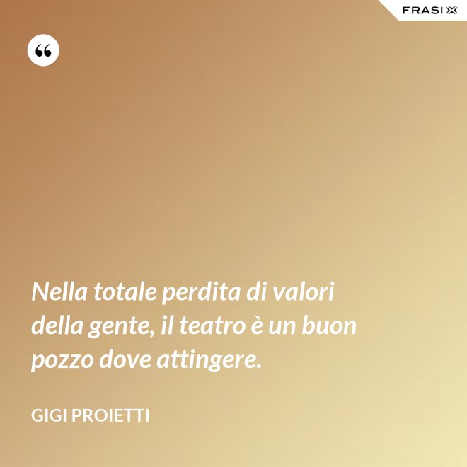 Nella totale perdita di valori della gente, il teatro è un buon pozzo dove attingere. - Gigi Proietti