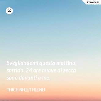Svegliandomi questa mattina, sorrido: 24 ore nuove di zecca sono davanti a me. - Thích Nhất Hạnh