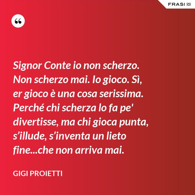 Signor Conte io non scherzo. Non scherzo mai. Io gioco. Sì, er gioco è una cosa serissima. Perché chi scherza lo fa pe' divertisse, ma chi gioca punta, s’illude, s’inventa un lieto fine...che non arriva mai. - Gigi Proietti