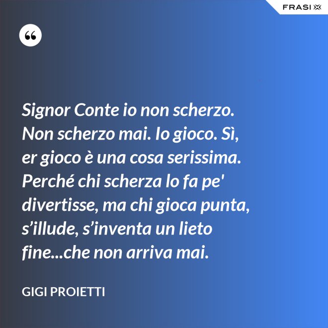 Signor Conte io non scherzo. Non scherzo mai. Io gioco. Sì, er gioco è una cosa serissima. Perché chi scherza lo fa pe' divertisse, ma chi gioca punta, s’illude, s’inventa un lieto fine...che non arriva mai. - Gigi Proietti