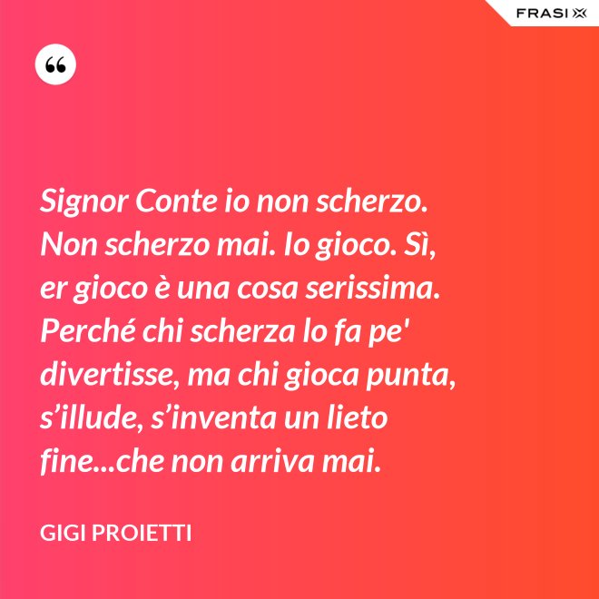 Signor Conte io non scherzo. Non scherzo mai. Io gioco. Sì, er gioco è una cosa serissima. Perché chi scherza lo fa pe' divertisse, ma chi gioca punta, s’illude, s’inventa un lieto fine...che non arriva mai. - Gigi Proietti