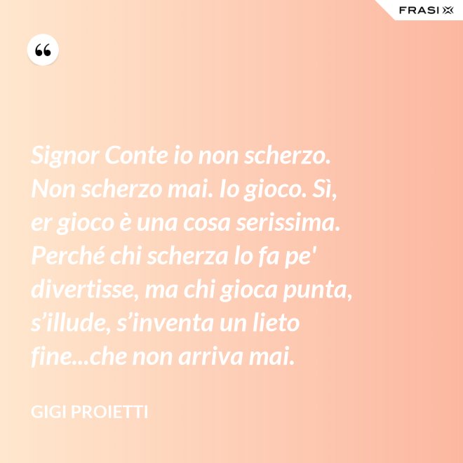 Signor Conte io non scherzo. Non scherzo mai. Io gioco. Sì, er gioco è una cosa serissima. Perché chi scherza lo fa pe' divertisse, ma chi gioca punta, s’illude, s’inventa un lieto fine...che non arriva mai. - Gigi Proietti