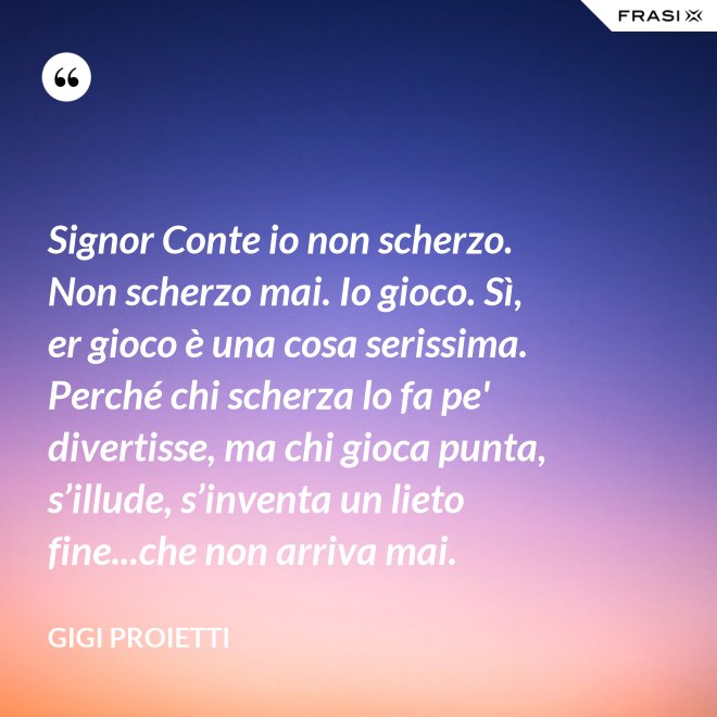 Signor Conte io non scherzo. Non scherzo mai. Io gioco. Sì, er gioco è una cosa serissima. Perché chi scherza lo fa pe' divertisse, ma chi gioca punta, s’illude, s’inventa un lieto fine...che non arriva mai. - Gigi Proietti