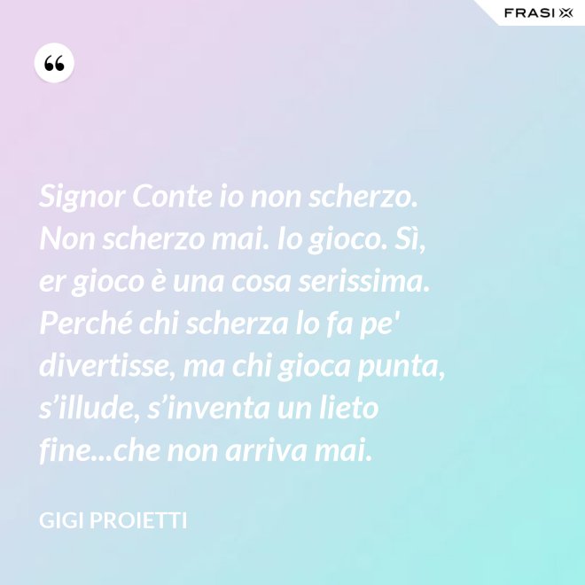 Signor Conte io non scherzo. Non scherzo mai. Io gioco. Sì, er gioco è una cosa serissima. Perché chi scherza lo fa pe' divertisse, ma chi gioca punta, s’illude, s’inventa un lieto fine...che non arriva mai. - Gigi Proietti