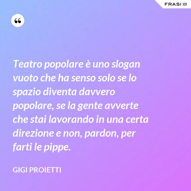 Teatro popolare è uno slogan vuoto che ha senso solo se lo spazio diventa davvero popolare, se la gente avverte che stai lavorando in una certa direzione e non, pardon, per farti le pippe. - Gigi Proietti