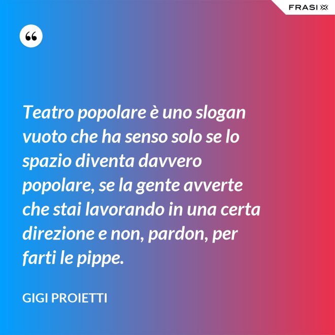 Teatro popolare è uno slogan vuoto che ha senso solo se lo spazio diventa davvero popolare, se la gente avverte che stai lavorando in una certa direzione e non, pardon, per farti le pippe. - Gigi Proietti