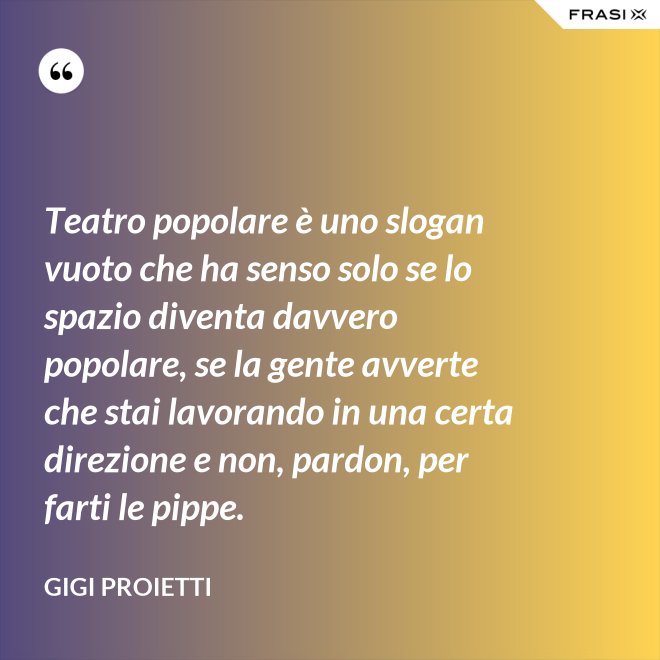 Teatro popolare è uno slogan vuoto che ha senso solo se lo spazio diventa davvero popolare, se la gente avverte che stai lavorando in una certa direzione e non, pardon, per farti le pippe. - Gigi Proietti