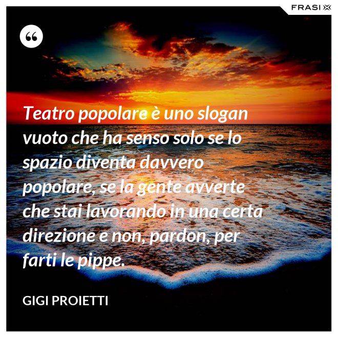 Teatro popolare è uno slogan vuoto che ha senso solo se lo spazio diventa davvero popolare, se la gente avverte che stai lavorando in una certa direzione e non, pardon, per farti le pippe. - Gigi Proietti