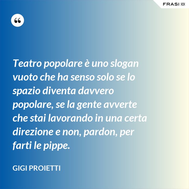 Teatro popolare è uno slogan vuoto che ha senso solo se lo spazio diventa davvero popolare, se la gente avverte che stai lavorando in una certa direzione e non, pardon, per farti le pippe. - Gigi Proietti