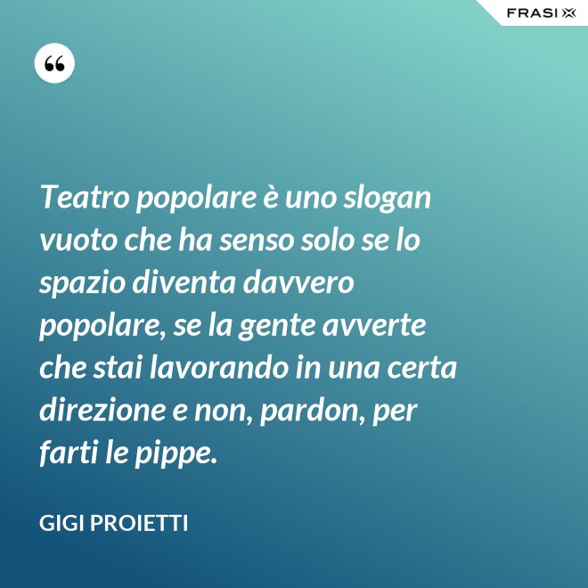 Teatro popolare è uno slogan vuoto che ha senso solo se lo spazio diventa davvero popolare, se la gente avverte che stai lavorando in una certa direzione e non, pardon, per farti le pippe. - Gigi Proietti