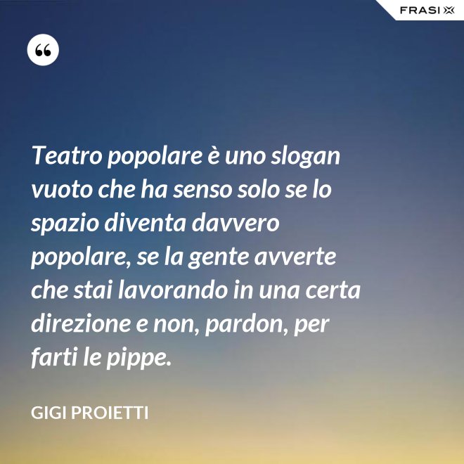 Teatro popolare è uno slogan vuoto che ha senso solo se lo spazio diventa davvero popolare, se la gente avverte che stai lavorando in una certa direzione e non, pardon, per farti le pippe. - Gigi Proietti