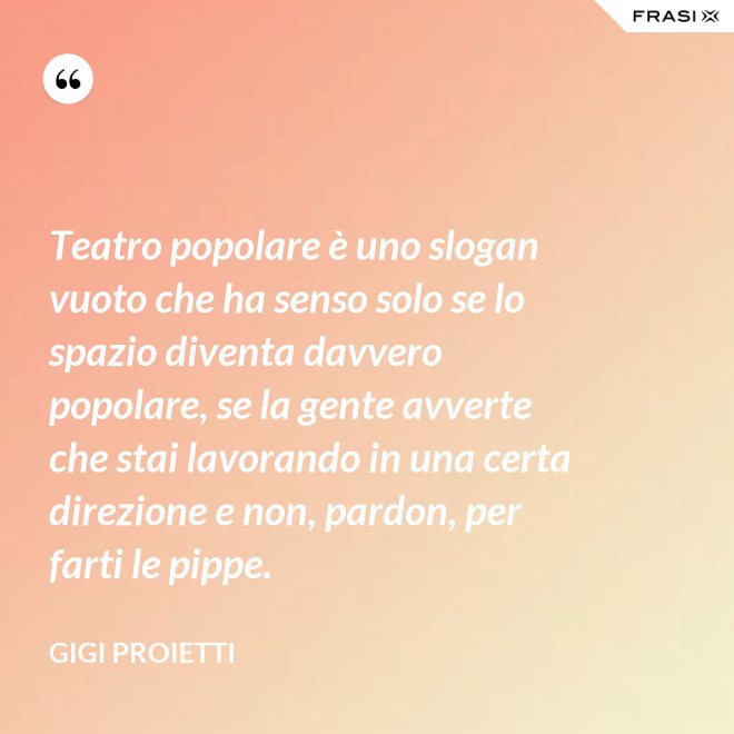 Teatro popolare è uno slogan vuoto che ha senso solo se lo spazio diventa davvero popolare, se la gente avverte che stai lavorando in una certa direzione e non, pardon, per farti le pippe. - Gigi Proietti