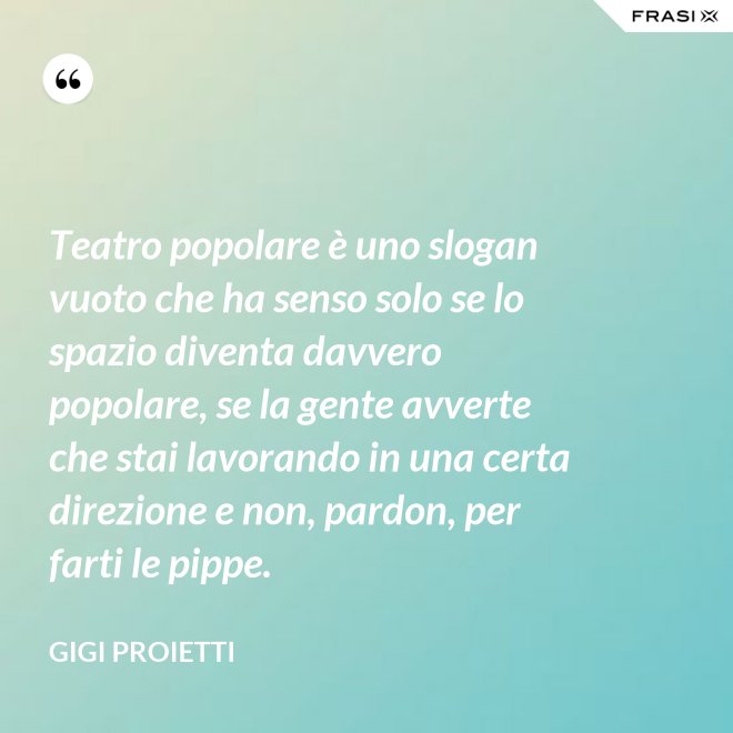Teatro popolare è uno slogan vuoto che ha senso solo se lo spazio diventa davvero popolare, se la gente avverte che stai lavorando in una certa direzione e non, pardon, per farti le pippe. - Gigi Proietti