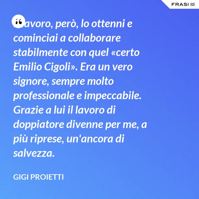 Il lavoro, però, lo ottenni e cominciai a collaborare stabilmente con quel «certo Emilio Cigoli». Era un vero signore, sempre molto professionale e impeccabile. Grazie a lui il lavoro di doppiatore divenne per me, a più riprese, un'ancora di salvezza. - Gigi Proietti