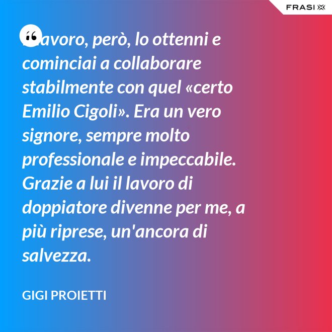 Il lavoro, però, lo ottenni e cominciai a collaborare stabilmente con quel «certo Emilio Cigoli». Era un vero signore, sempre molto professionale e impeccabile. Grazie a lui il lavoro di doppiatore divenne per me, a più riprese, un'ancora di salvezza. - Gigi Proietti