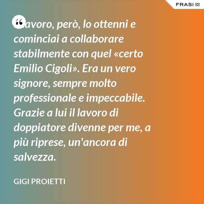 Il lavoro, però, lo ottenni e cominciai a collaborare stabilmente con quel «certo Emilio Cigoli». Era un vero signore, sempre molto professionale e impeccabile. Grazie a lui il lavoro di doppiatore divenne per me, a più riprese, un'ancora di salvezza. - Gigi Proietti