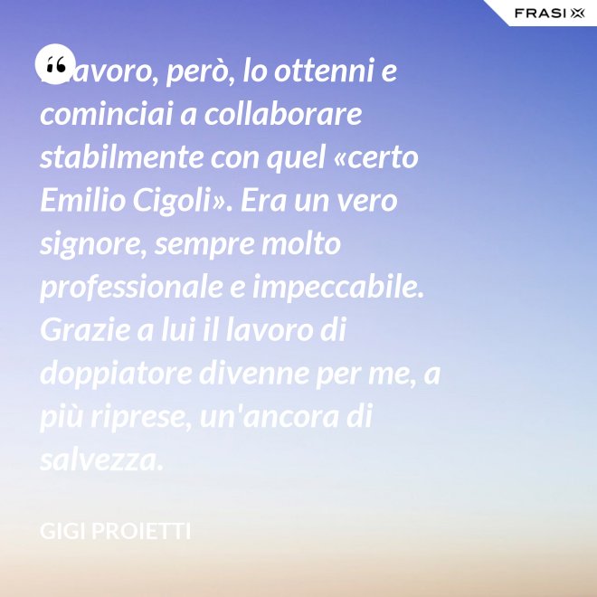 Il lavoro, però, lo ottenni e cominciai a collaborare stabilmente con quel «certo Emilio Cigoli». Era un vero signore, sempre molto professionale e impeccabile. Grazie a lui il lavoro di doppiatore divenne per me, a più riprese, un'ancora di salvezza. - Gigi Proietti