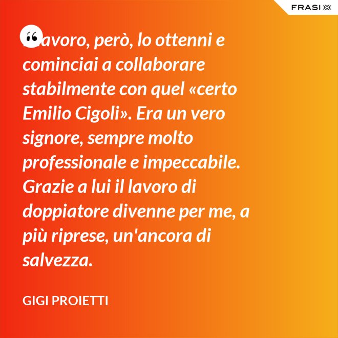 Il lavoro, però, lo ottenni e cominciai a collaborare stabilmente con quel «certo Emilio Cigoli». Era un vero signore, sempre molto professionale e impeccabile. Grazie a lui il lavoro di doppiatore divenne per me, a più riprese, un'ancora di salvezza. - Gigi Proietti