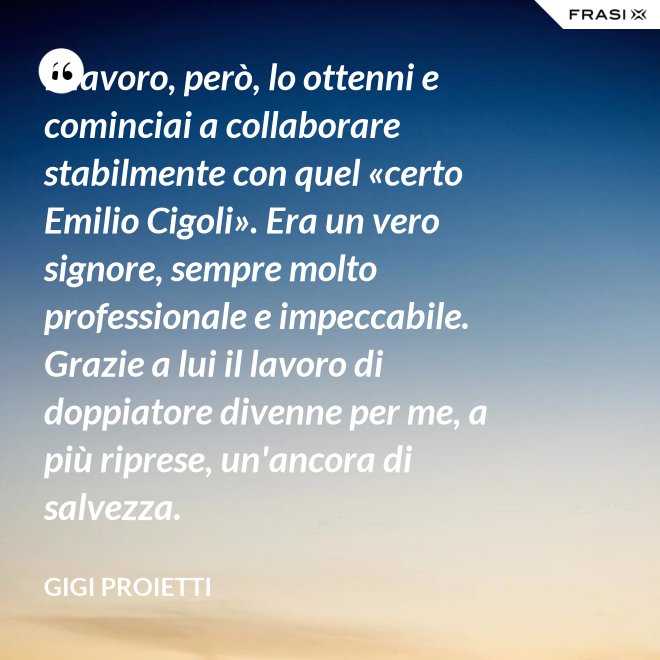 Il lavoro, però, lo ottenni e cominciai a collaborare stabilmente con quel «certo Emilio Cigoli». Era un vero signore, sempre molto professionale e impeccabile. Grazie a lui il lavoro di doppiatore divenne per me, a più riprese, un'ancora di salvezza. - Gigi Proietti