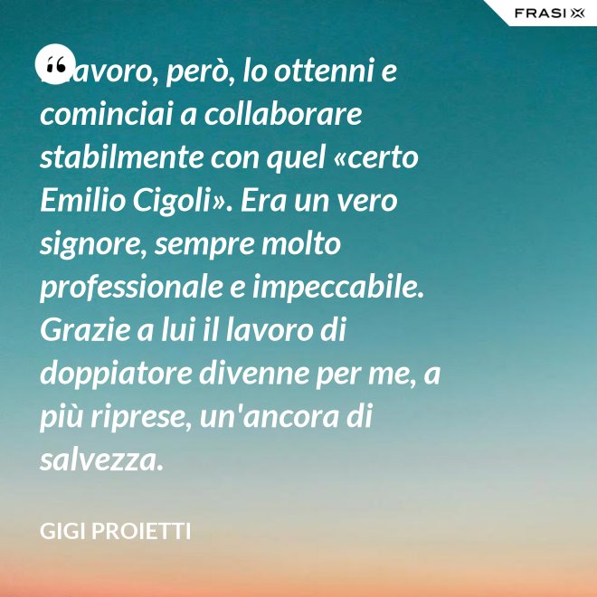 Il lavoro, però, lo ottenni e cominciai a collaborare stabilmente con quel «certo Emilio Cigoli». Era un vero signore, sempre molto professionale e impeccabile. Grazie a lui il lavoro di doppiatore divenne per me, a più riprese, un'ancora di salvezza. - Gigi Proietti