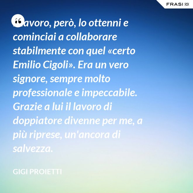 Il lavoro, però, lo ottenni e cominciai a collaborare stabilmente con quel «certo Emilio Cigoli». Era un vero signore, sempre molto professionale e impeccabile. Grazie a lui il lavoro di doppiatore divenne per me, a più riprese, un'ancora di salvezza. - Gigi Proietti