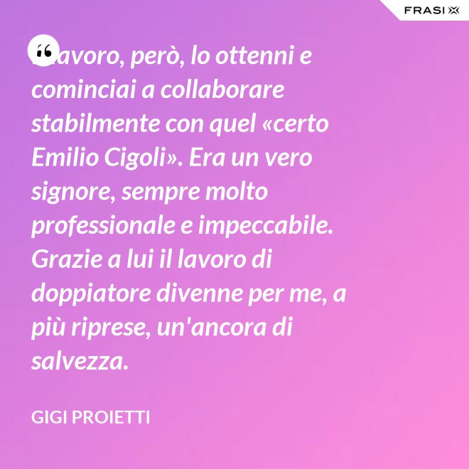 Il lavoro, però, lo ottenni e cominciai a collaborare stabilmente con quel «certo Emilio Cigoli». Era un vero signore, sempre molto professionale e impeccabile. Grazie a lui il lavoro di doppiatore divenne per me, a più riprese, un'ancora di salvezza. - Gigi Proietti