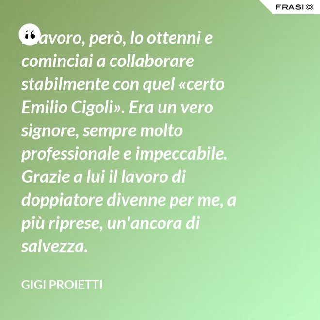 Il lavoro, però, lo ottenni e cominciai a collaborare stabilmente con quel «certo Emilio Cigoli». Era un vero signore, sempre molto professionale e impeccabile. Grazie a lui il lavoro di doppiatore divenne per me, a più riprese, un'ancora di salvezza. - Gigi Proietti