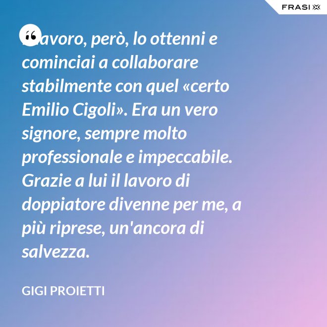 Il lavoro, però, lo ottenni e cominciai a collaborare stabilmente con quel «certo Emilio Cigoli». Era un vero signore, sempre molto professionale e impeccabile. Grazie a lui il lavoro di doppiatore divenne per me, a più riprese, un'ancora di salvezza. - Gigi Proietti