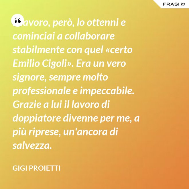 Il lavoro, però, lo ottenni e cominciai a collaborare stabilmente con quel «certo Emilio Cigoli». Era un vero signore, sempre molto professionale e impeccabile. Grazie a lui il lavoro di doppiatore divenne per me, a più riprese, un'ancora di salvezza. - Gigi Proietti