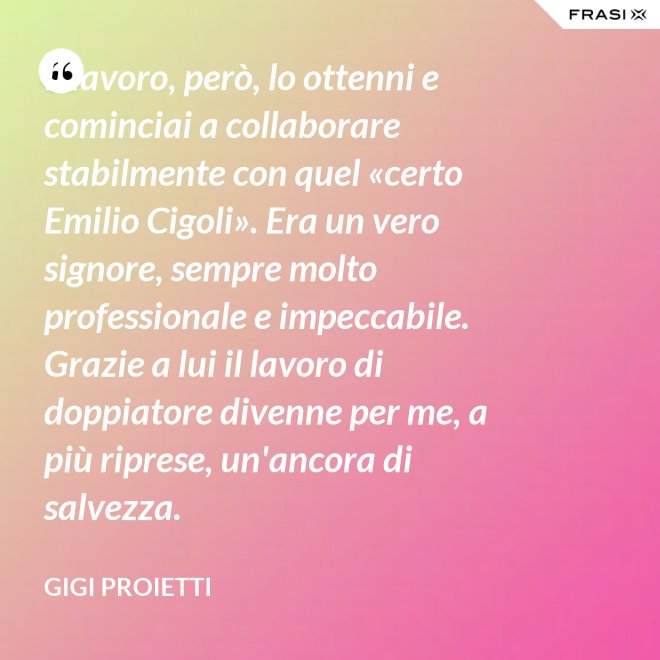 Il lavoro, però, lo ottenni e cominciai a collaborare stabilmente con quel «certo Emilio Cigoli». Era un vero signore, sempre molto professionale e impeccabile. Grazie a lui il lavoro di doppiatore divenne per me, a più riprese, un'ancora di salvezza. - Gigi Proietti