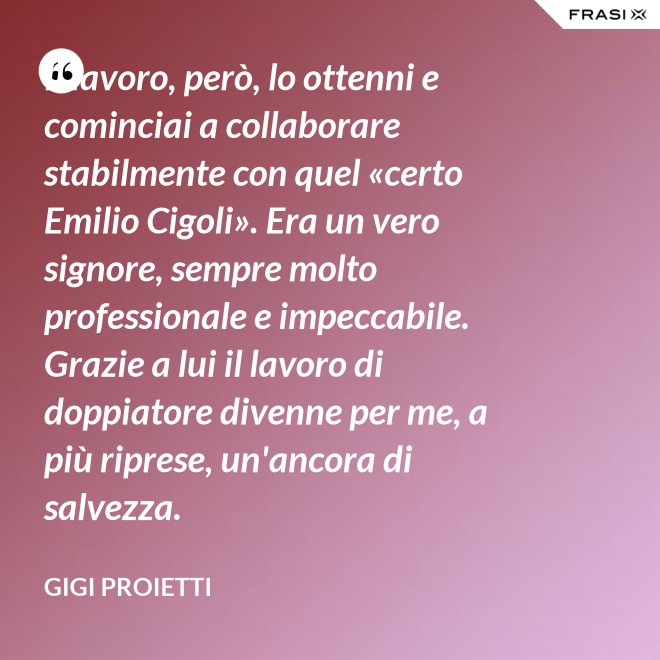 Il lavoro, però, lo ottenni e cominciai a collaborare stabilmente con quel «certo Emilio Cigoli». Era un vero signore, sempre molto professionale e impeccabile. Grazie a lui il lavoro di doppiatore divenne per me, a più riprese, un'ancora di salvezza. - Gigi Proietti