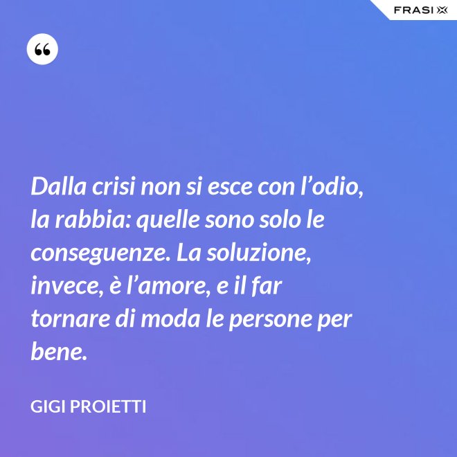 Dalla crisi non si esce con l’odio, la rabbia: quelle sono solo le conseguenze. La soluzione, invece, è l’amore, e il far tornare di moda le persone per bene. - Gigi Proietti