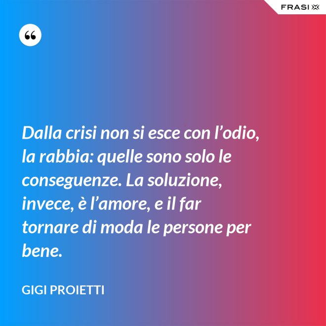 Dalla crisi non si esce con l’odio, la rabbia: quelle sono solo le conseguenze. La soluzione, invece, è l’amore, e il far tornare di moda le persone per bene. - Gigi Proietti