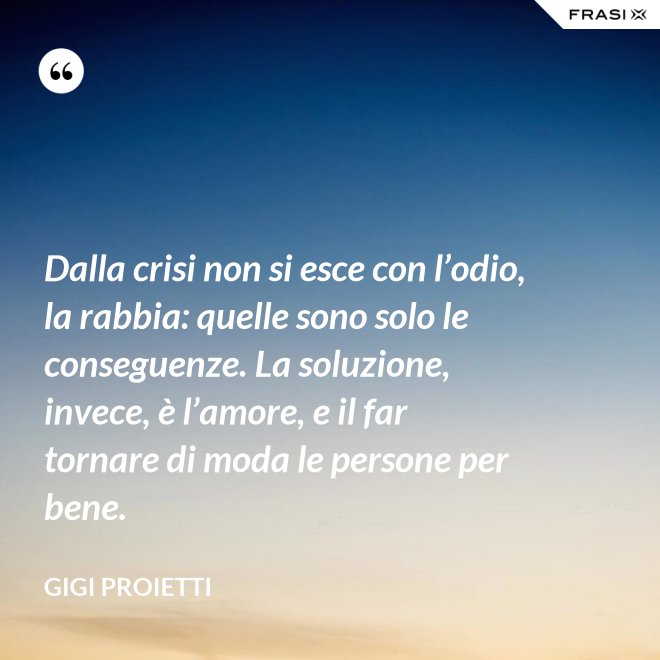 Dalla crisi non si esce con l’odio, la rabbia: quelle sono solo le conseguenze. La soluzione, invece, è l’amore, e il far tornare di moda le persone per bene. - Gigi Proietti