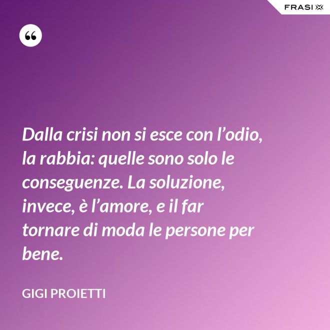 Dalla crisi non si esce con l’odio, la rabbia: quelle sono solo le conseguenze. La soluzione, invece, è l’amore, e il far tornare di moda le persone per bene. - Gigi Proietti