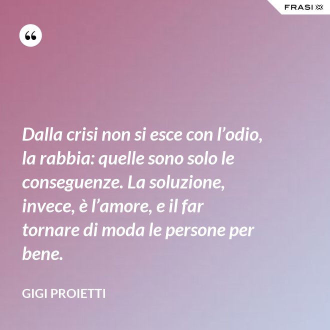 Dalla crisi non si esce con l’odio, la rabbia: quelle sono solo le conseguenze. La soluzione, invece, è l’amore, e il far tornare di moda le persone per bene. - Gigi Proietti