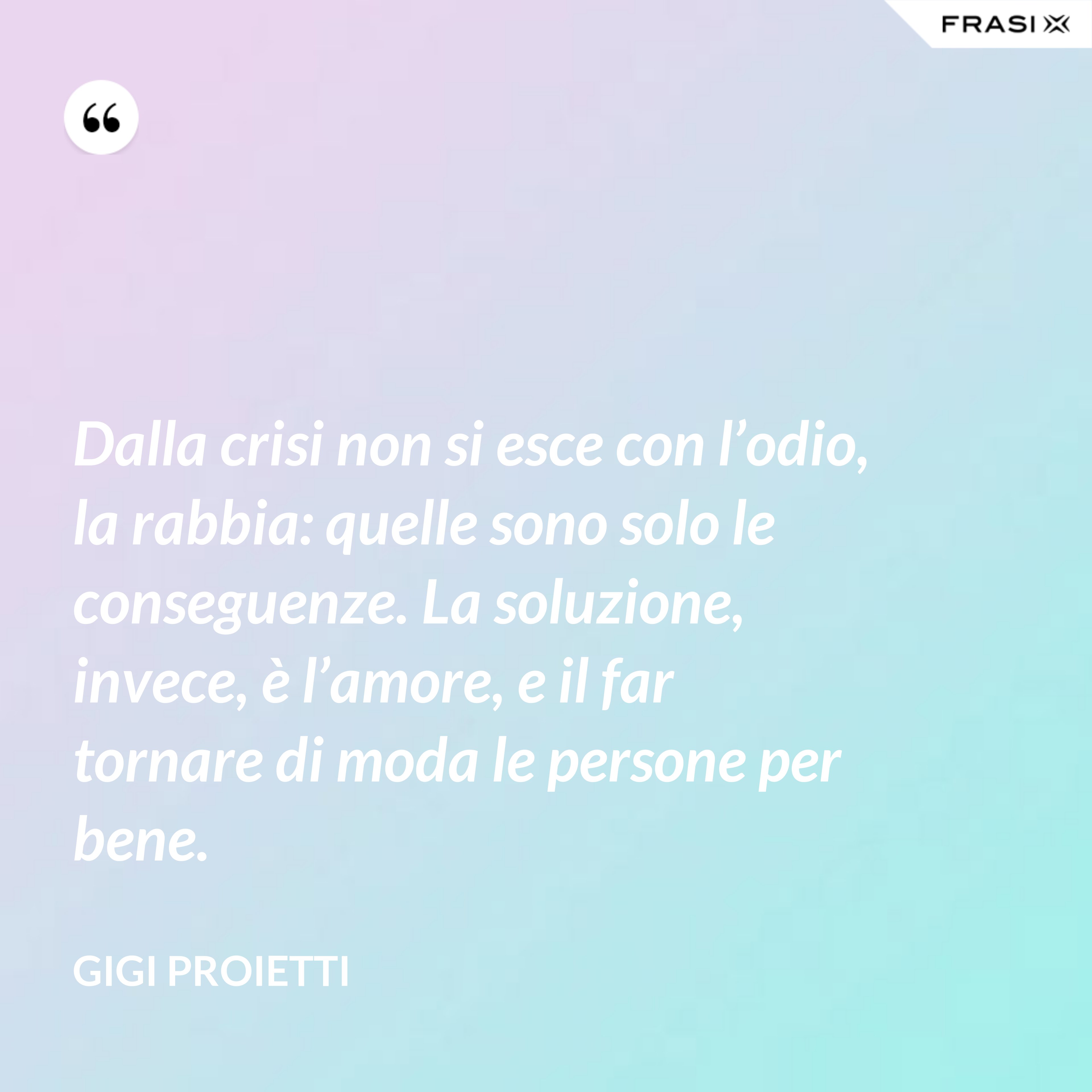 Dalla crisi non si esce con l’odio, la rabbia: quelle sono solo le conseguenze. La soluzione, invece, è l’amore, e il far tornare di moda le persone per bene. - Gigi Proietti
