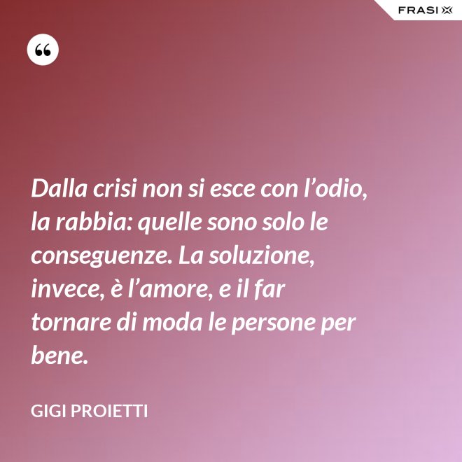 Dalla crisi non si esce con l’odio, la rabbia: quelle sono solo le conseguenze. La soluzione, invece, è l’amore, e il far tornare di moda le persone per bene. - Gigi Proietti
