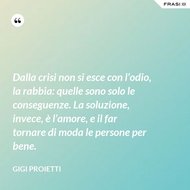 Dalla crisi non si esce con l’odio, la rabbia: quelle sono solo le conseguenze. La soluzione, invece, è l’amore, e il far tornare di moda le persone per bene. - Gigi Proietti