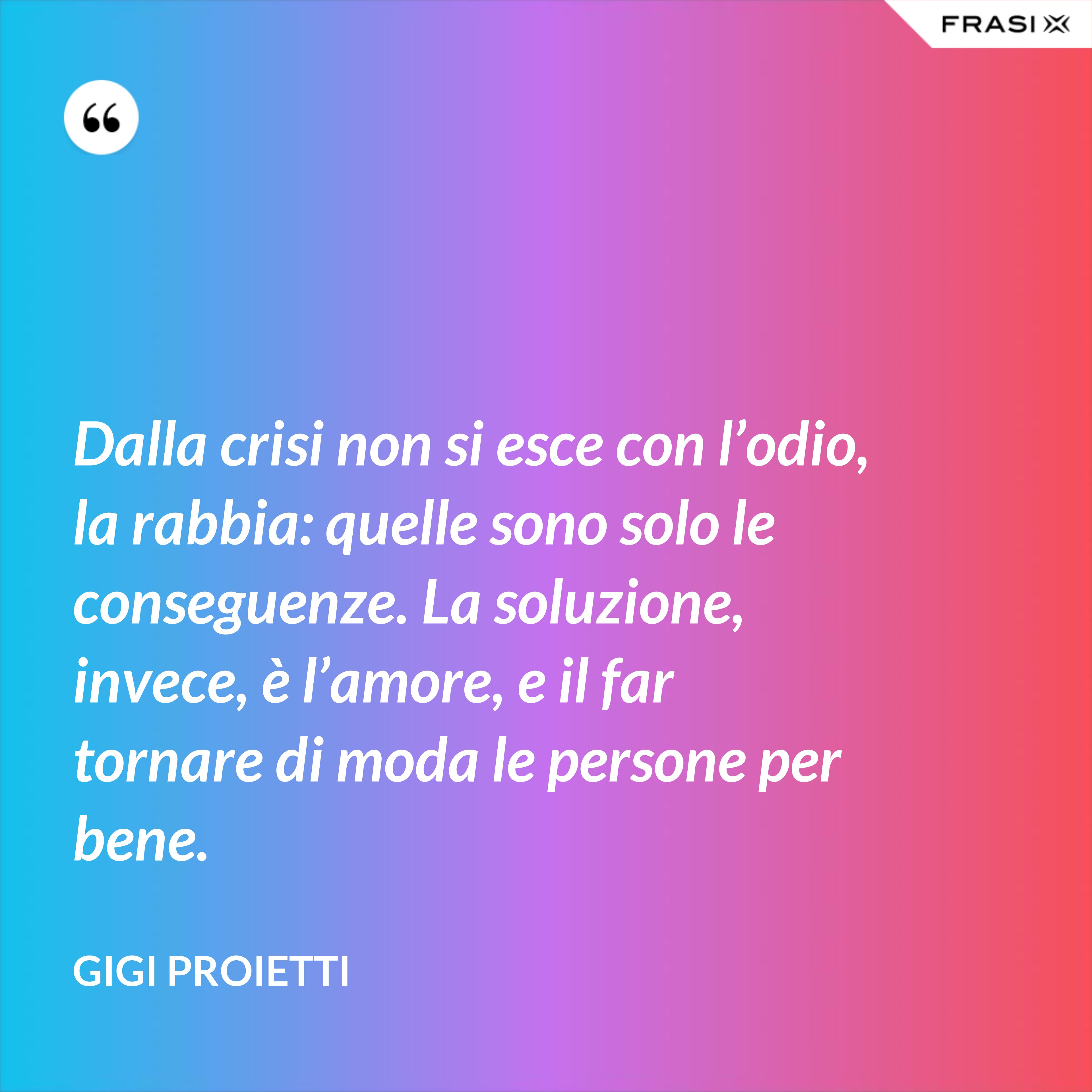 Dalla crisi non si esce con l’odio, la rabbia: quelle sono solo le conseguenze. La soluzione, invece, è l’amore, e il far tornare di moda le persone per bene. - Gigi Proietti