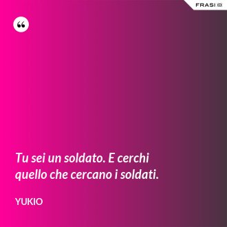 Tu sei un soldato. E cerchi quello che cercano i soldati. - Yukio
