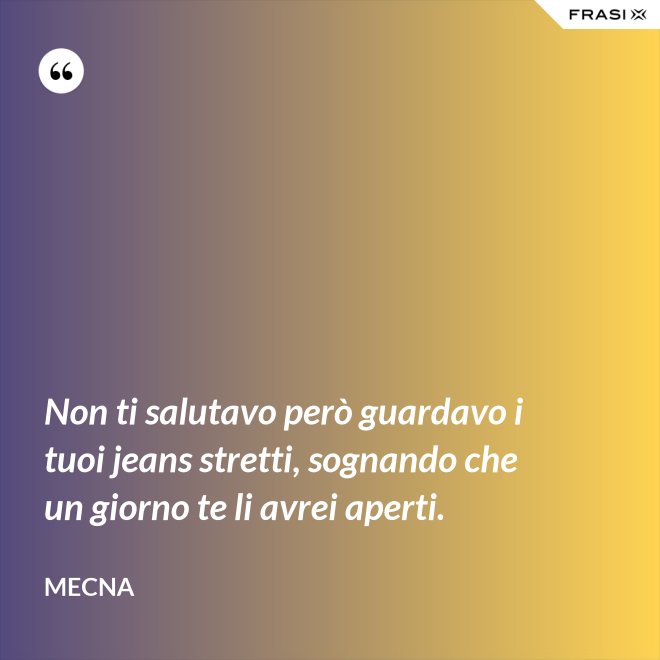 Non ti salutavo però guardavo i tuoi jeans stretti, sognando che un giorno te li avrei aperti. - Mecna