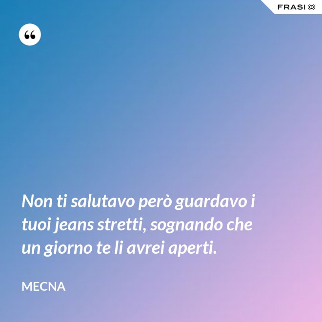 Non ti salutavo però guardavo i tuoi jeans stretti, sognando che un giorno te li avrei aperti. - Mecna